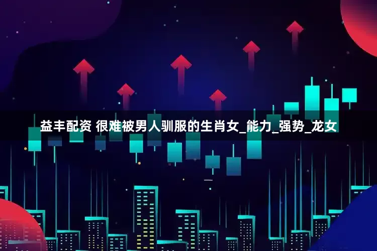 益丰配资 很难被男人驯服的生肖女_能力_强势_龙女