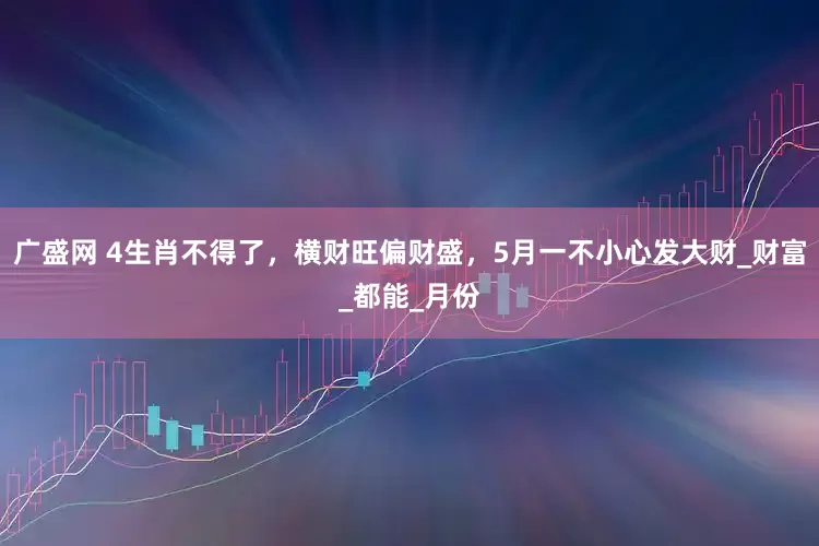 广盛网 4生肖不得了，横财旺偏财盛，5月一不小心发大财_财富_都能_月份