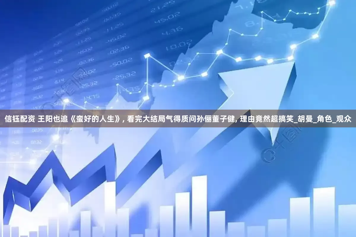 信钰配资 王阳也追《蛮好的人生》, 看完大结局气得质问孙俪董子健, 理由竟然超搞笑_胡曼_角色_观众