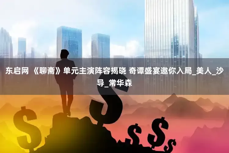 东启网 《聊斋》单元主演阵容揭晓 奇谭盛宴邀你入局_美人_沙导_常华森