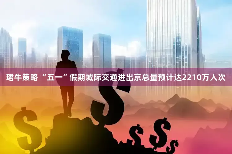 珺牛策略 “五一”假期城际交通进出京总量预计达2210万人次