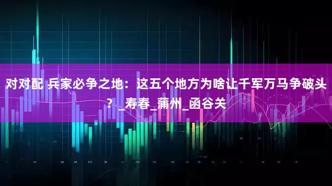 对对配 兵家必争之地：这五个地方为啥让千军万马争破头？_寿春_蒲州_函谷关