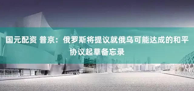 国元配资 普京：俄罗斯将提议就俄乌可能达成的和平协议起草备忘录