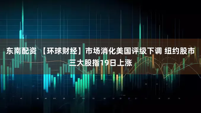 东南配资 【环球财经】市场消化美国评级下调 纽约股市三大股指19日上涨