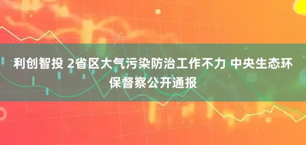利创智投 2省区大气污染防治工作不力 中央生态环保督察公开通报