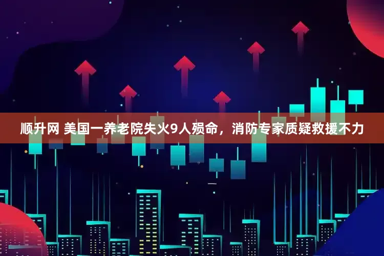 顺升网 美国一养老院失火9人殒命，消防专家质疑救援不力
