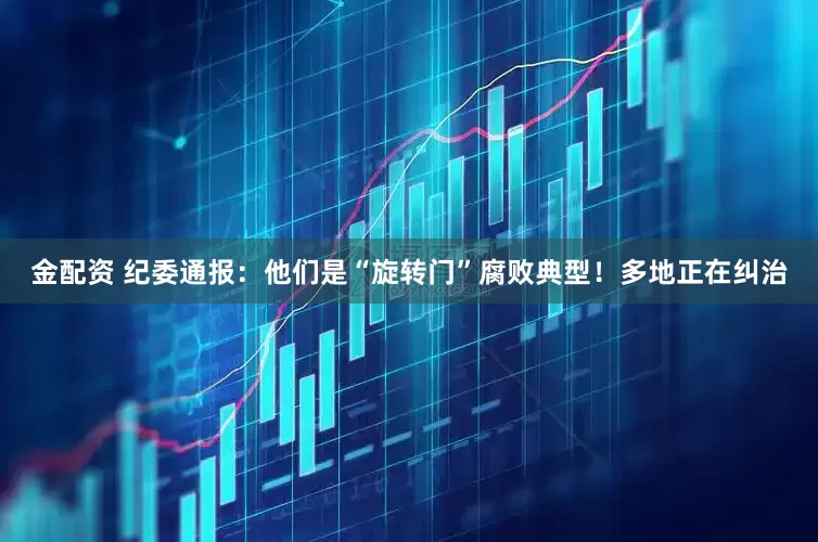 金配资 纪委通报：他们是“旋转门”腐败典型！多地正在纠治
