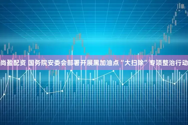 尚盈配资 国务院安委会部署开展黑加油点“大扫除”专项整治行动