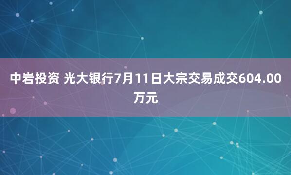 中岩投资 光大银行7月11日大宗交易成交604.00万元