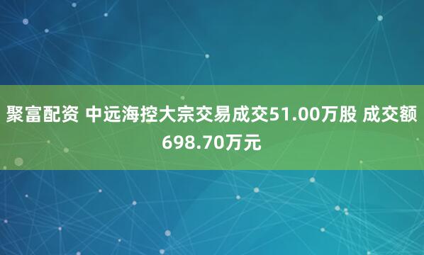 聚富配资 中远海控大宗交易成交51.00万股 成交额698.70万元
