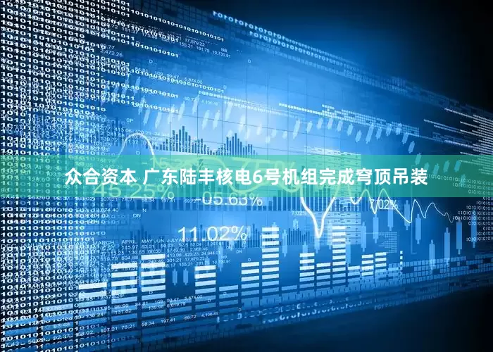 众合资本 广东陆丰核电6号机组完成穹顶吊装