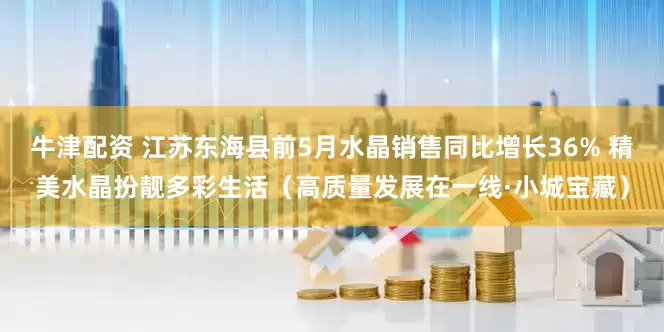 牛津配资 江苏东海县前5月水晶销售同比增长36% 精美水晶扮靓多彩生活（高质量发展在一线·小城宝藏）