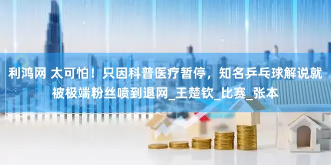 利鸿网 太可怕！只因科普医疗暂停，知名乒乓球解说就被极端粉丝喷到退网_王楚钦_比赛_张本