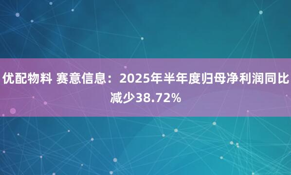 优配物料 赛意信息：2025年半年度归母净利润同比减少38.72%
