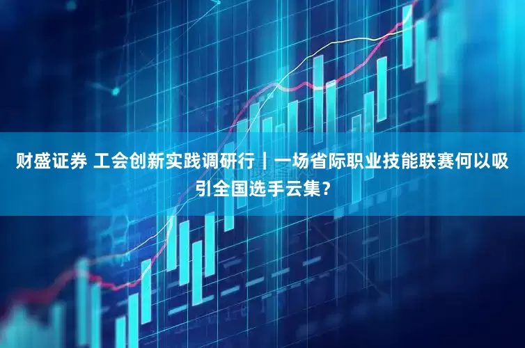 财盛证券 工会创新实践调研行｜一场省际职业技能联赛何以吸引全国选手云集？