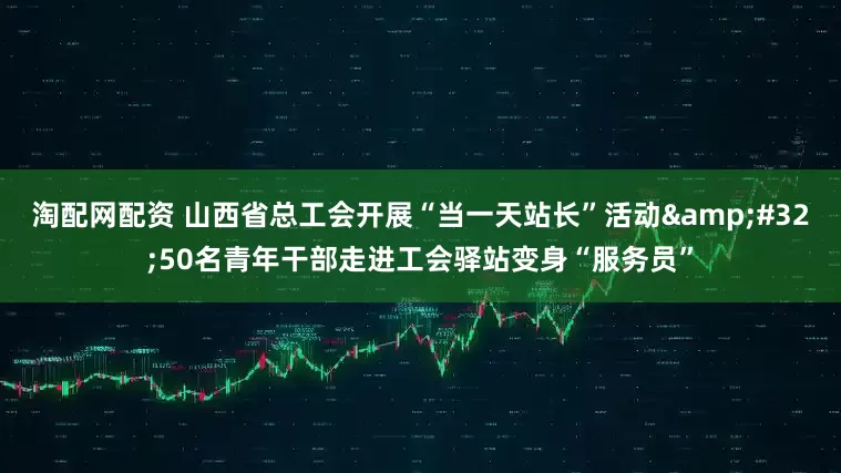 淘配网配资 山西省总工会开展“当一天站长”活动&#32;50名青年干部走进工会驿站变身“服务员”