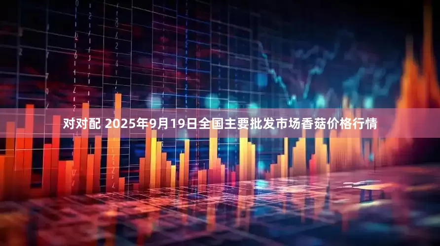 对对配 2025年9月19日全国主要批发市场香菇价格行情