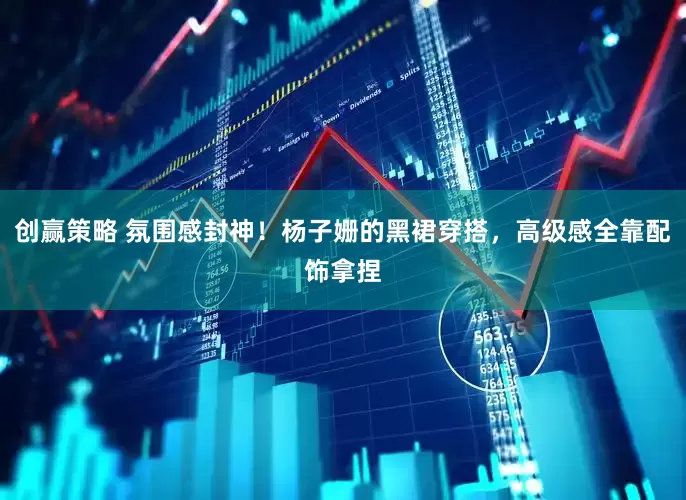创赢策略 氛围感封神！杨子姗的黑裙穿搭，高级感全靠配饰拿捏