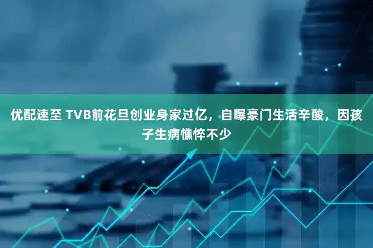优配速至 TVB前花旦创业身家过亿，自曝豪门生活辛酸，因孩子生病憔悴不少